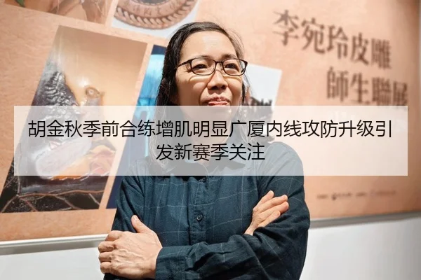 胡金秋季前合练增肌明显广厦内线攻防升级引发新赛季关注